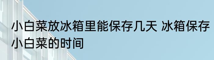 小白菜放冰箱里能保存几天 冰箱保存小白菜的时间