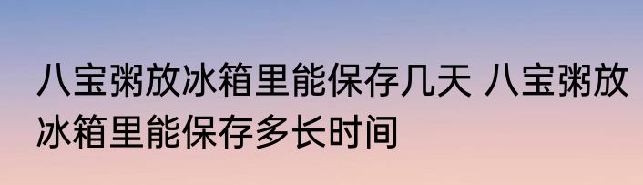 八宝粥放冰箱里能保存几天 八宝粥放冰箱里能保存多长时间