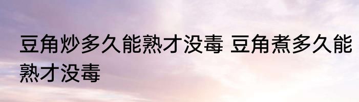 豆角炒多久能熟才没毒 豆角煮多久能熟才没毒