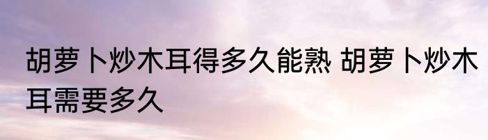 胡萝卜炒木耳得多久能熟 胡萝卜炒木耳需要多久