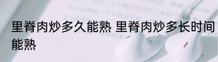 里脊肉炒多久能熟 里脊肉炒多长时间能熟