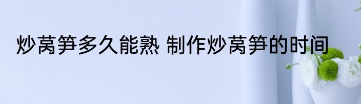 炒莴笋多久能熟 制作炒莴笋的时间