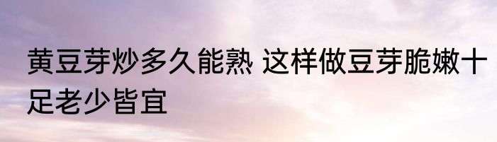 黄豆芽炒多久能熟 这样做豆芽脆嫩十足老少皆宜