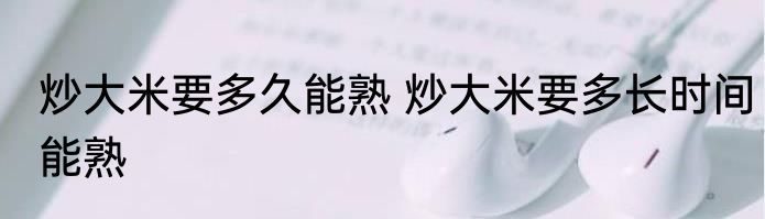 炒大米要多久能熟 炒大米要多长时间能熟