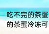 吃不完的茶蛋冷冻变硬可以吗 吃不完的茶蛋冷冻可以吗