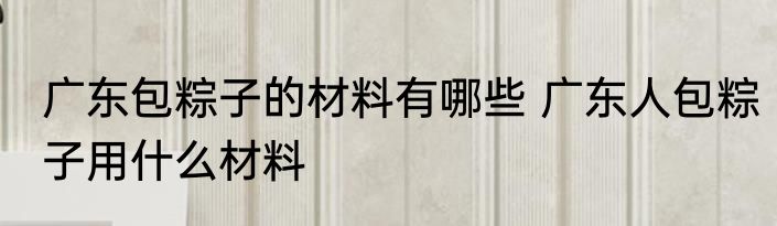 广东包粽子的材料有哪些 广东人包粽子用什么材料
