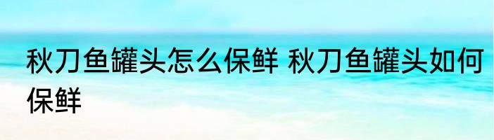 秋刀鱼罐头怎么保鲜 秋刀鱼罐头如何保鲜