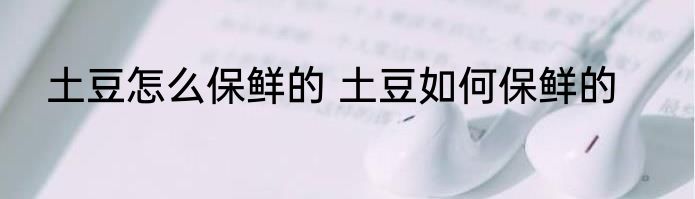 土豆怎么保鲜的 土豆如何保鲜的