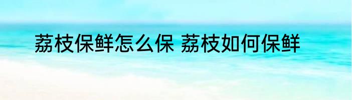 荔枝保鲜怎么保 荔枝如何保鲜