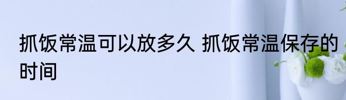 抓饭常温可以放多久 抓饭常温保存的时间