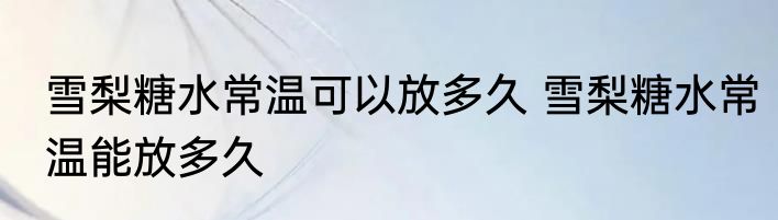 雪梨糖水常温可以放多久 雪梨糖水常温能放多久