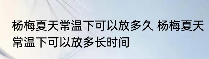 杨梅夏天常温下可以放多久 杨梅夏天常温下可以放多长时间
