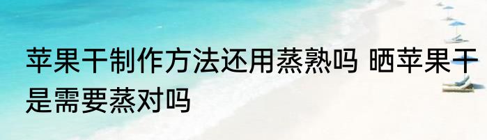 苹果干制作方法还用蒸熟吗 晒苹果干是需要蒸对吗