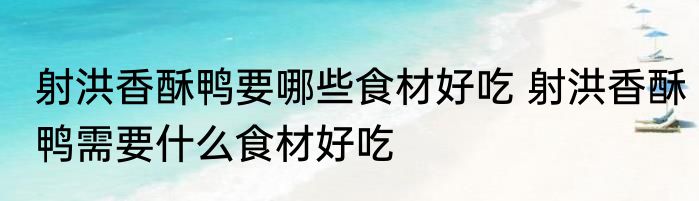 射洪香酥鸭要哪些食材好吃 射洪香酥鸭需要什么食材好吃
