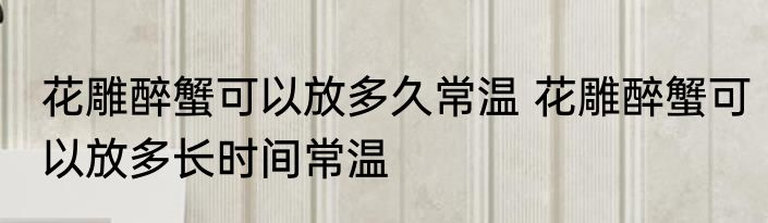 花雕醉蟹可以放多久常温 花雕醉蟹可以放多长时间常温