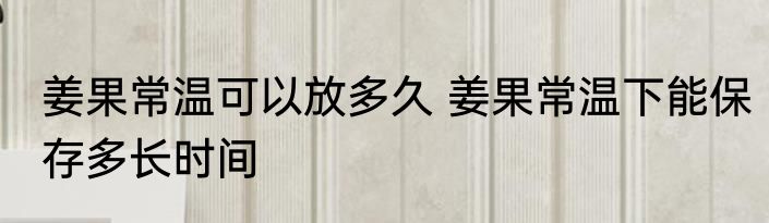 姜果常温可以放多久 姜果常温下能保存多长时间