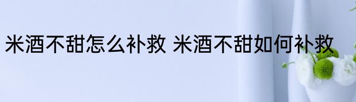 米酒不甜怎么补救 米酒不甜如何补救