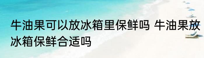 牛油果可以放冰箱里保鲜吗 牛油果放冰箱保鲜合适吗
