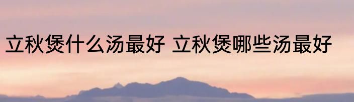 立秋煲什么汤最好 立秋煲哪些汤最好