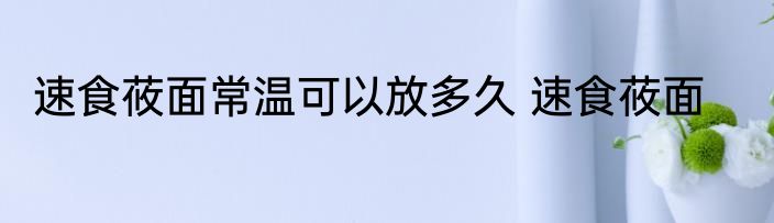 速食莜面常温可以放多久 速食莜面