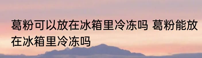 葛粉可以放在冰箱里冷冻吗 葛粉能放在冰箱里冷冻吗