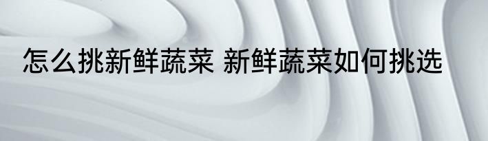 怎么挑新鲜蔬菜 新鲜蔬菜如何挑选