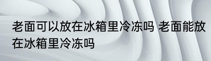 老面可以放在冰箱里冷冻吗 老面能放在冰箱里冷冻吗