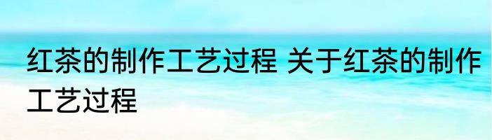 红茶的制作工艺过程 关于红茶的制作工艺过程