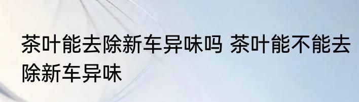 茶叶能去除新车异味吗 茶叶能不能去除新车异味
