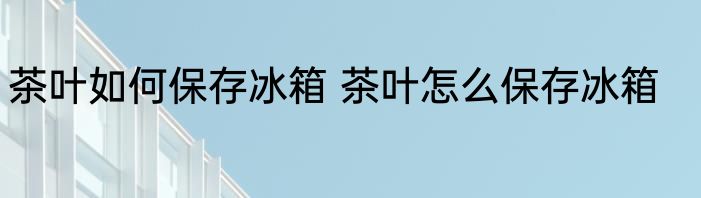 茶叶如何保存冰箱 茶叶怎么保存冰箱