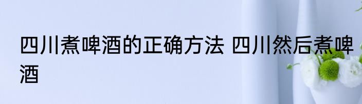 四川煮啤酒的正确方法 四川然后煮啤酒