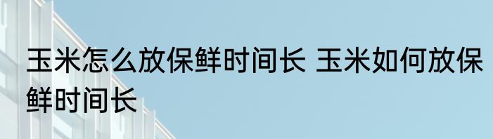 玉米怎么放保鲜时间长 玉米如何放保鲜时间长