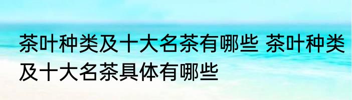 茶叶种类及十大名茶有哪些 茶叶种类及十大名茶具体有哪些