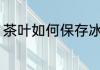 茶叶如何保存冰箱 茶叶怎么保存冰箱