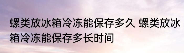 螺类放冰箱冷冻能保存多久 螺类放冰箱冷冻能保存多长时间