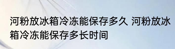 河粉放冰箱冷冻能保存多久 河粉放冰箱冷冻能保存多长时间