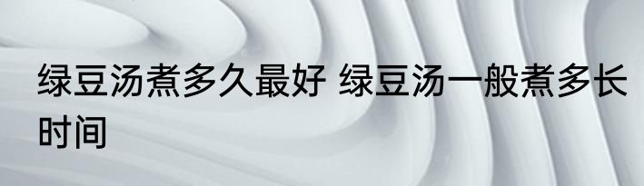 绿豆汤煮多久最好 绿豆汤一般煮多长时间