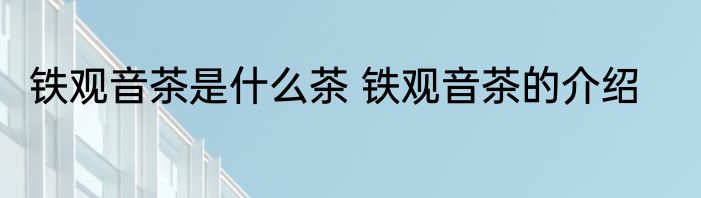 铁观音茶是什么茶 铁观音茶的介绍