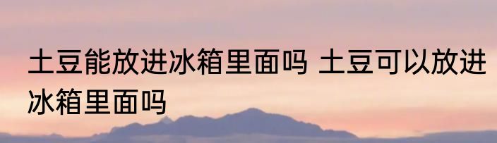 土豆能放进冰箱里面吗 土豆可以放进冰箱里面吗