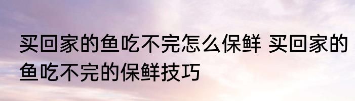买回家的鱼吃不完怎么保鲜 买回家的鱼吃不完的保鲜技巧