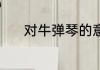对牛弹琴的意思 对牛弹琴解释