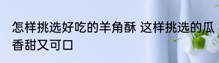 怎样挑选好吃的羊角酥 这样挑选的瓜香甜又可口