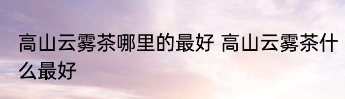 高山云雾茶哪里的最好 高山云雾茶什么最好