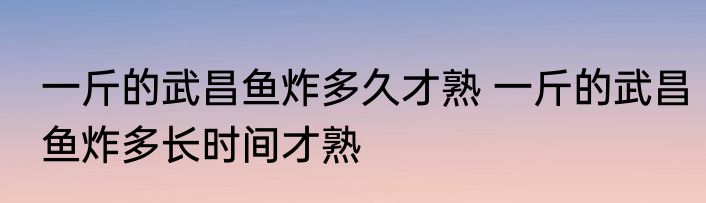 一斤的武昌鱼炸多久才熟 一斤的武昌鱼炸多长时间才熟