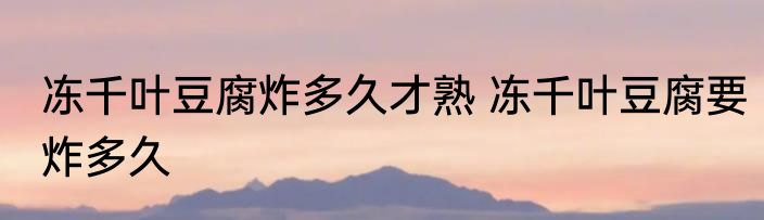 冻千叶豆腐炸多久才熟 冻千叶豆腐要炸多久