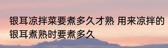 银耳凉拌菜要煮多久才熟 用来凉拌的银耳煮熟时要煮多久