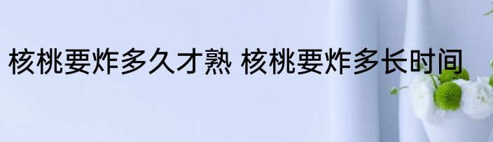 核桃要炸多久才熟 核桃要炸多长时间