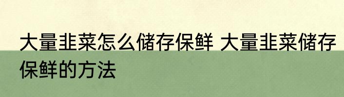 大量韭菜怎么储存保鲜 大量韭菜储存保鲜的方法