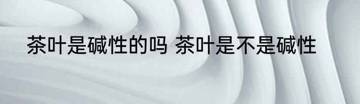茶叶是碱性的吗 茶叶是不是碱性