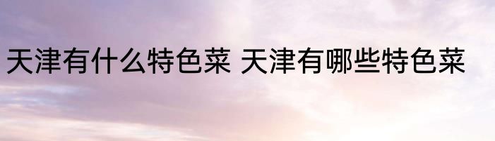 天津有什么特色菜 天津有哪些特色菜